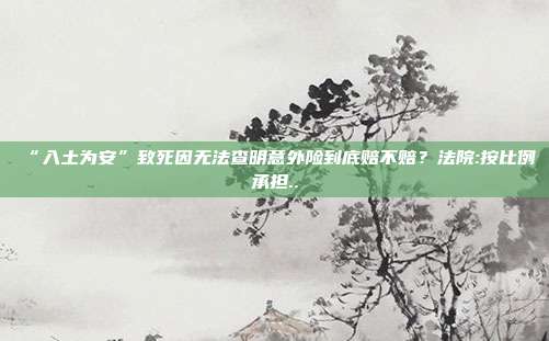 “入土为安”致死因无法查明意外险到底赔不赔？法院:按比例承担..